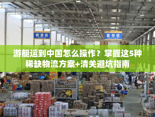 游艇运到中国怎么操作？掌握这5种稀缺物流方案+清关避坑指南