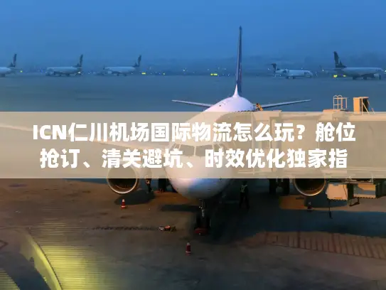 ICN仁川机场国际物流怎么玩？舱位抢订、清关避坑、时效优化独家指南
