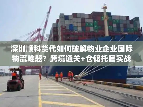 深圳顺科货代如何破解物业企业国际物流难题？跨境通关+仓储托管实战经验分享