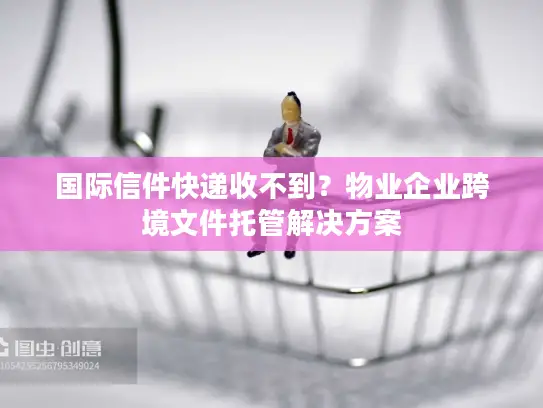 国际信件快递收不到？物业企业跨境文件托管解决方案