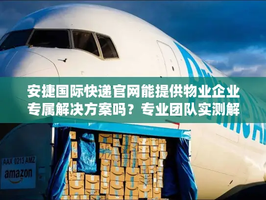 安捷国际快递官网能提供物业企业专属解决方案吗？专业团队实测解析