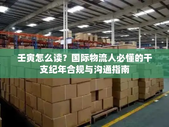 壬寅怎么读？国际物流人必懂的干支纪年合规与沟通指南