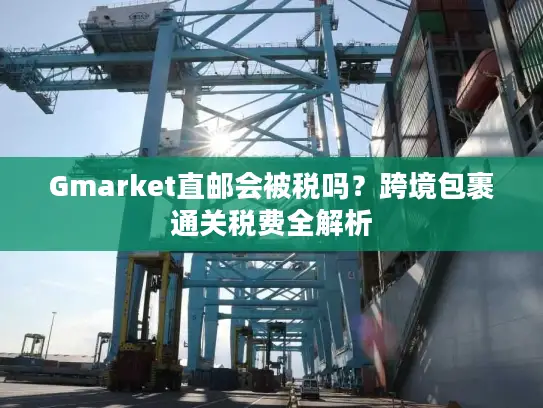 Gmarket直邮会被税吗？跨境包裹通关税费全解析