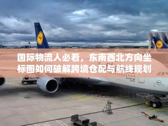 国际物流人必看，东南西北方向坐标图如何破解跨境仓配与航线规划核心难题？