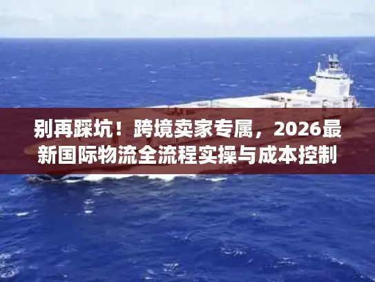别再踩坑！跨境卖家专属，2026最新国际物流全流程实操与成本控制秘籍