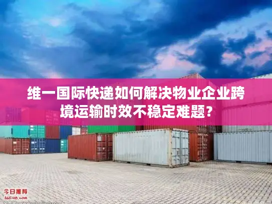 维一国际快递如何解决物业企业跨境运输时效不稳定难题？