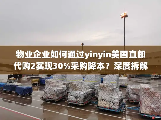 物业企业如何通过yinyin美国直邮代购2实现30%采购降本？深度拆解代购直邮全流程