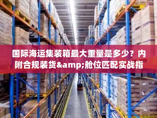 国际海运集装箱最大重量是多少？内附合规装货&舱位匹配实战指南