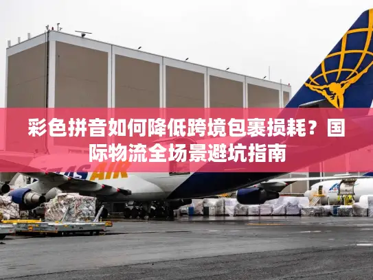彩色拼音如何降低跨境包裹损耗？国际物流全场景避坑指南