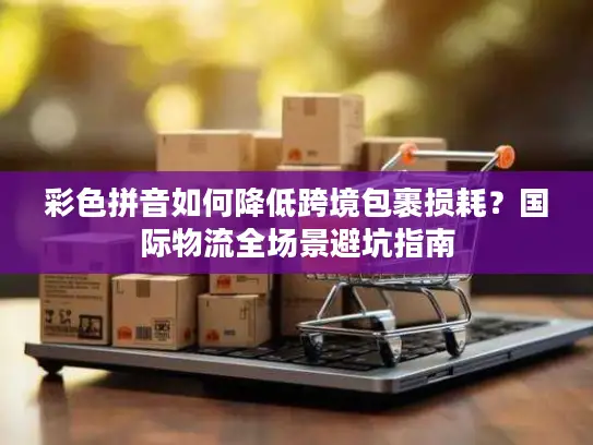 彩色拼音如何降低跨境包裹损耗？国际物流全场景避坑指南