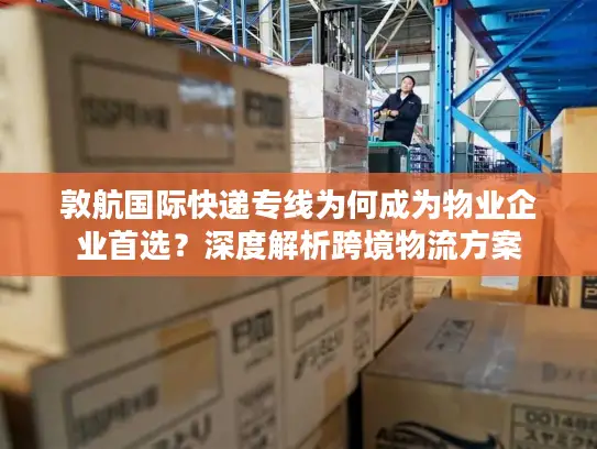 敦航国际快递专线为何成为物业企业首选？深度解析跨境物流方案