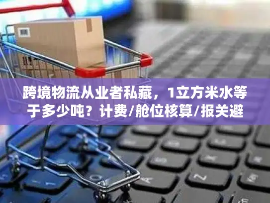 跨境物流从业者私藏，1立方米水等于多少吨？计费/舱位核算/报关避坑指南