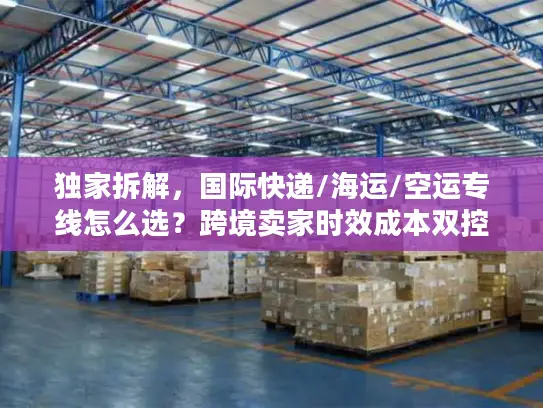 独家拆解，国际快递/海运/空运专线怎么选？跨境卖家时效成本双控秘籍