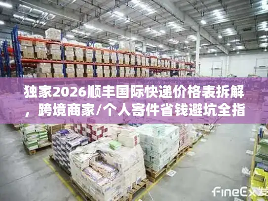独家2026顺丰国际快递价格表拆解，跨境商家/个人寄件省钱避坑全指南
