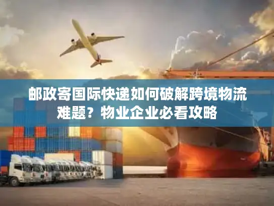 邮政寄国际快递如何破解跨境物流难题？物业企业必看攻略