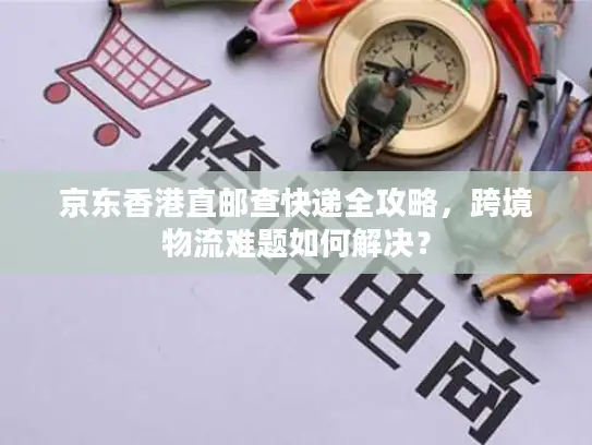 京东香港直邮查快递全攻略，跨境物流难题如何解决？