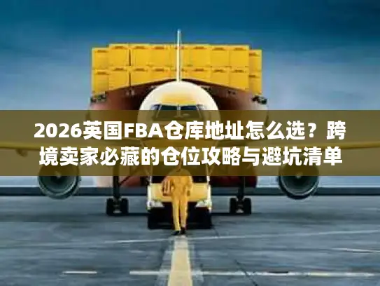 2026英国FBA仓库地址怎么选？跨境卖家必藏的仓位攻略与避坑清单