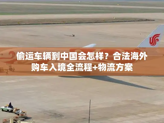 偷运车辆到中国会怎样？合法海外购车入境全流程+物流方案