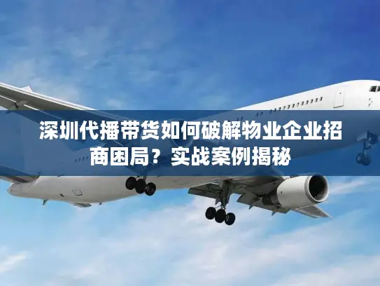 深圳代播带货如何破解物业企业招商困局？实战案例揭秘