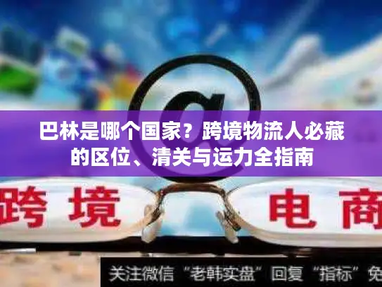 巴林是哪个国家？跨境物流人必藏的区位、清关与运力全指南