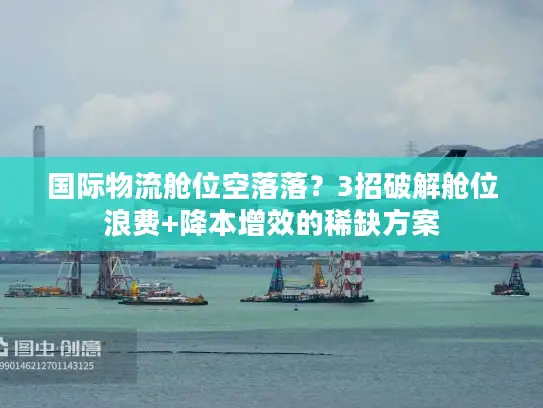 国际物流舱位空落落？3招破解舱位浪费+降本增效的稀缺方案
