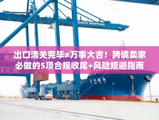 出口清关完毕≠万事大吉！跨境卖家必做的5项合规收尾+风险规避指南