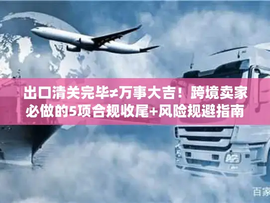 出口清关完毕≠万事大吉！跨境卖家必做的5项合规收尾+风险规避指南