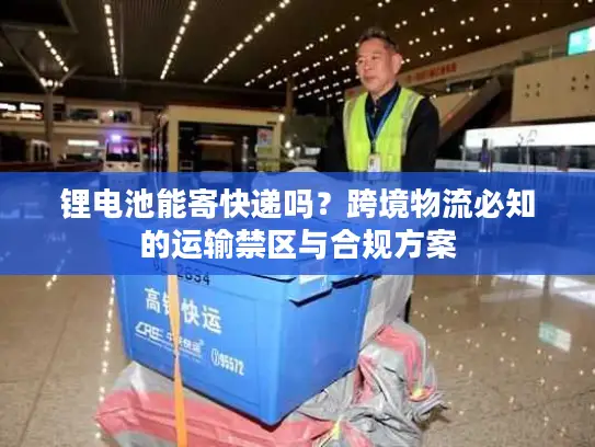 锂电池能寄快递吗？跨境物流必知的运输禁区与合规方案