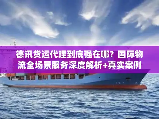 德讯货运代理到底强在哪？国际物流全场景服务深度解析+真实案例
