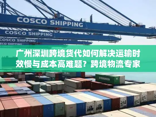 广州深圳跨境货代如何解决运输时效慢与成本高难题？跨境物流专家解析三大核心策略