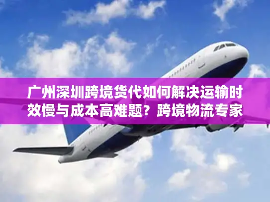 广州深圳跨境货代如何解决运输时效慢与成本高难题？跨境物流专家解析三大核心策略