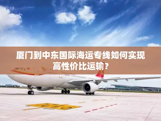 厦门到中东国际海运专线如何实现高性价比运输？