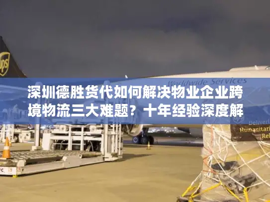 深圳德胜货代如何解决物业企业跨境物流三大难题？十年经验深度解析