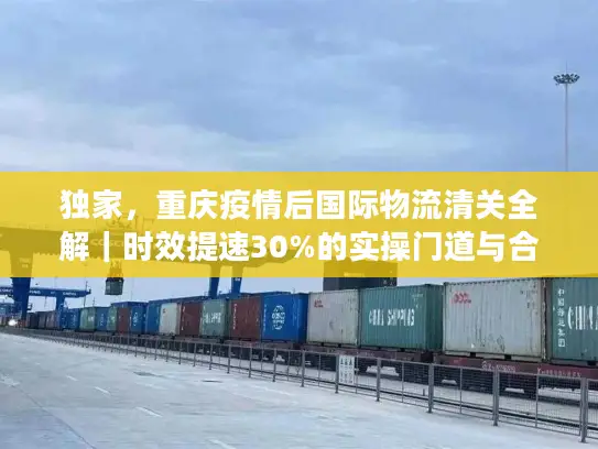 独家，重庆疫情后国际物流清关全解｜时效提速30%的实操门道与合规避坑指南