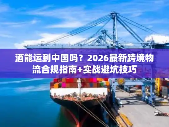 酒能运到中国吗?2026最新跨境物流合规指南+实战避坑技巧 酒能运到中国吗?2026最新跨境物流合规指南+实战避坑技巧