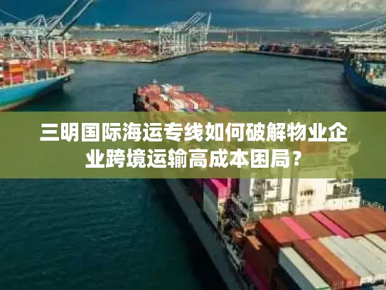 三明国际海运专线如何破解物业企业跨境运输高成本困局？