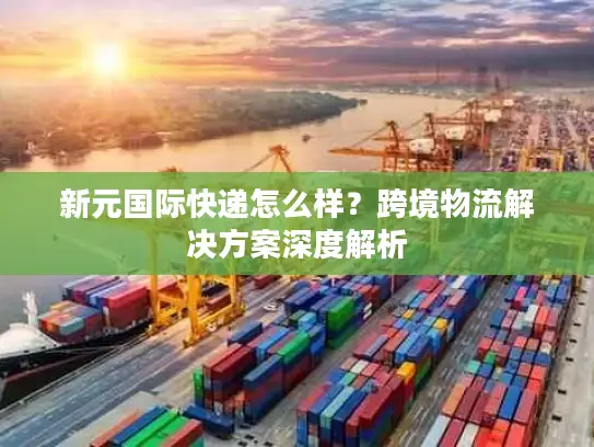新元国际快递怎么样？跨境物流解决方案深度解析