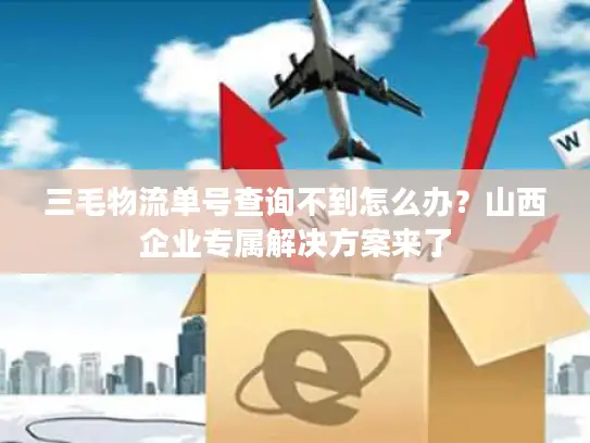 三毛物流单号查询不到怎么办？山西企业专属解决方案来了