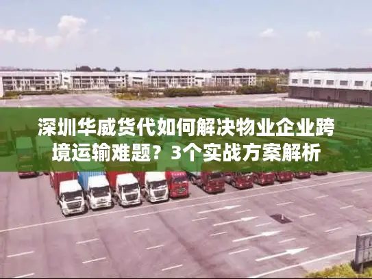 深圳华威货代如何解决物业企业跨境运输难题？3个实战方案解析
