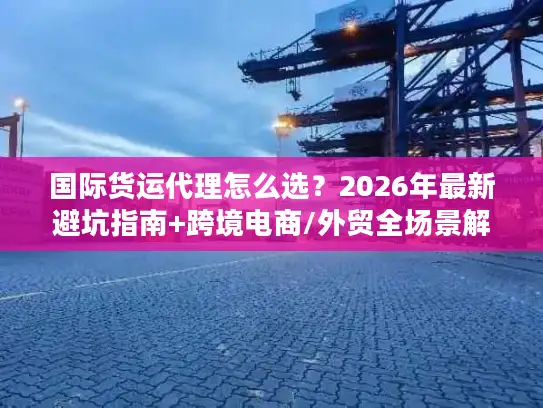 国际货运代理怎么选？2026年最新避坑指南+跨境电商/外贸全场景解决方案