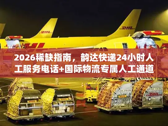 2026稀缺指南，韵达快递24小时人工服务电话+国际物流专属人工通道全攻略