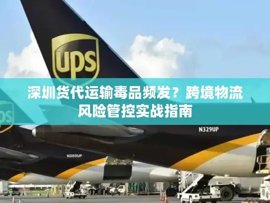 深圳货代运输毒品频发？跨境物流风险管控实战指南