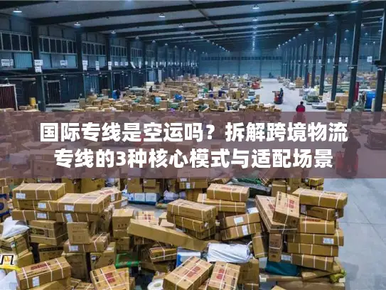 国际专线是空运吗？拆解跨境物流专线的3种核心模式与适配场景