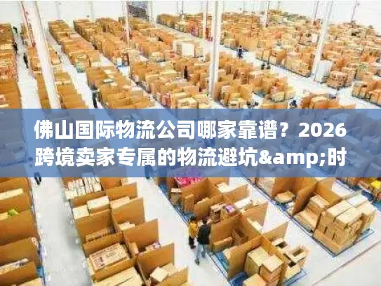 佛山国际物流公司哪家靠谱？2026跨境卖家专属的物流避坑&时效攻略