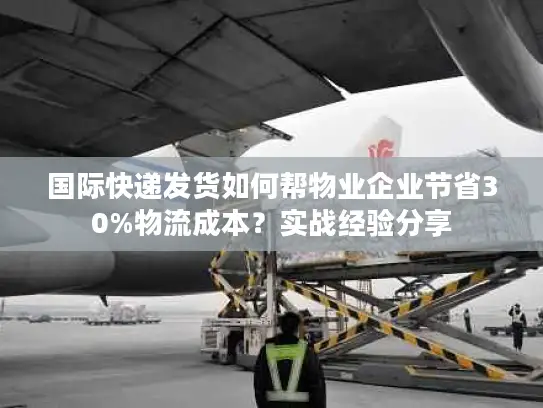 国际快递发货如何帮物业企业节省30%物流成本？实战经验分享