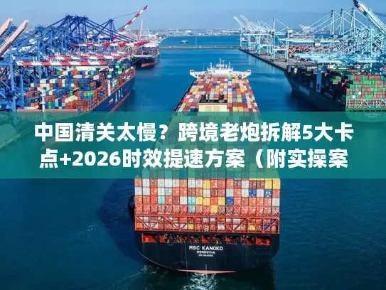 中国清关太慢？跨境老炮拆解5大卡点+2026时效提速方案（附实操案例）