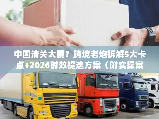 中国清关太慢？跨境老炮拆解5大卡点+2026时效提速方案（附实操案例）