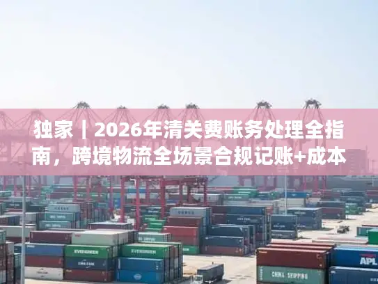 独家|2026年清关费账务处理全指南,跨境物流全场景合规记账+成本优化技巧 独家|2026年清关费账务处理全指南,跨境物流全场景合规记账+成本优化技巧