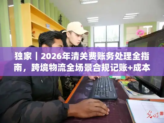 独家|2026年清关费账务处理全指南,跨境物流全场景合规记账+成本优化技巧 独家|2026年清关费账务处理全指南,跨境物流全场景合规记账+成本优化技巧