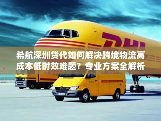 希航深圳货代如何解决跨境物流高成本低时效难题？专业方案全解析
